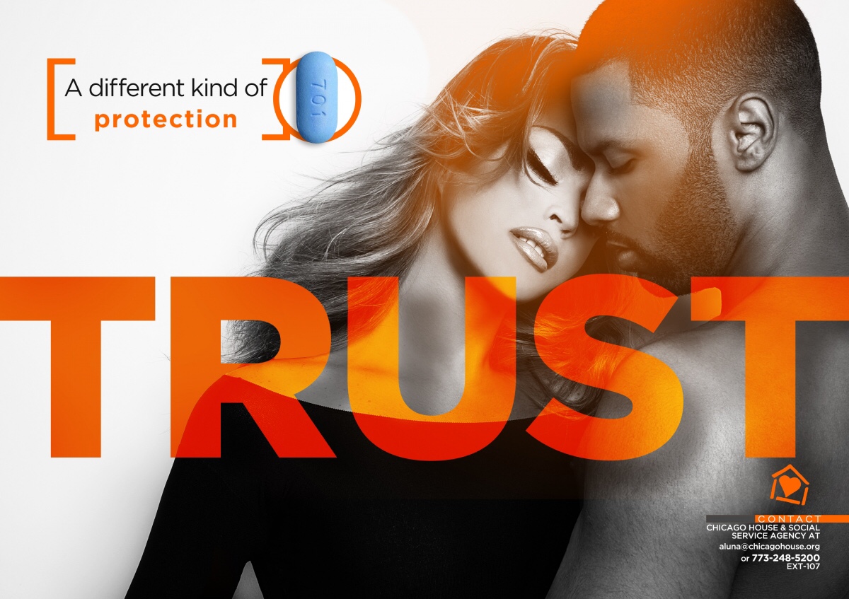 “Ttust” blazed in translucent orange, block lettering floats, centered, in the foreground. Behind it a scantily-clad couple (ostensibly male and female) embrace off to the left in sepia tones in front of a white background. An orange seal in the upper left corner shows a light blue PrEP pill framed in orange with “a different kind of protection.” In the lower right corner, Chicago House info rests below the orange, A-frame stick house with heart inside: aluna@chicagohouse.org, 773-248-5200, ext. 107.